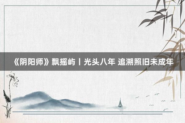 《阴阳师》飘摇屿丨光头八年 追溯照旧未成年